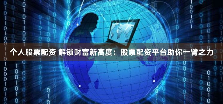 个人股票配资 解锁财富新高度：股票配资平台助你一臂之力