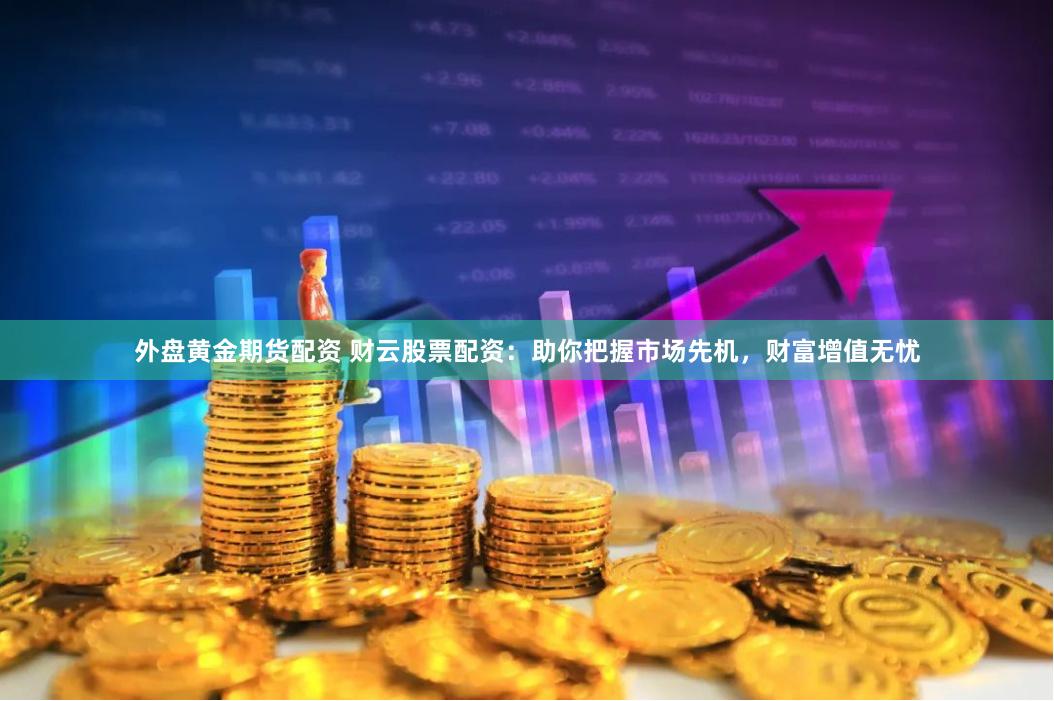 外盘黄金期货配资 财云股票配资：助你把握市场先机，财富增值无忧