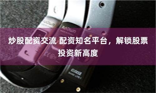 炒股配资交流 配资知名平台，解锁股票投资新高度