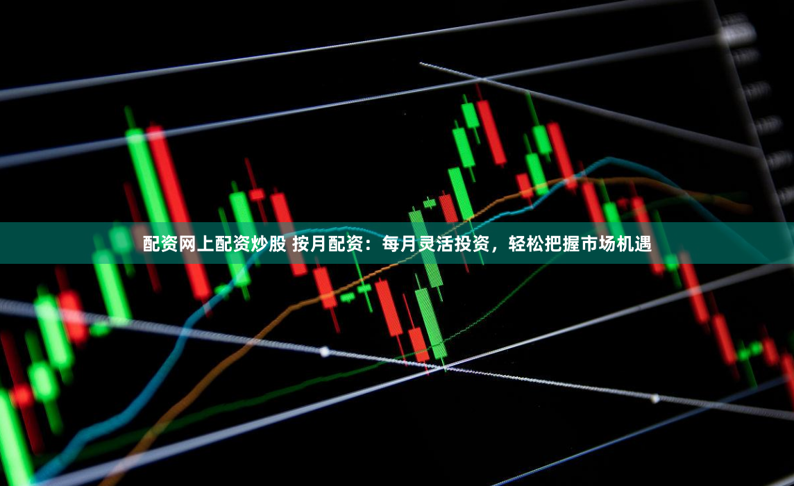 配资网上配资炒股 按月配资：每月灵活投资，轻松把握市场机遇