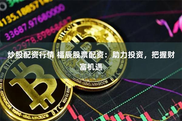 炒股配资行情 福辰股票配资：助力投资，把握财富机遇
