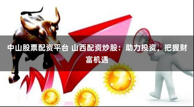 中山股票配资平台 山西配资炒股：助力投资，把握财富机遇