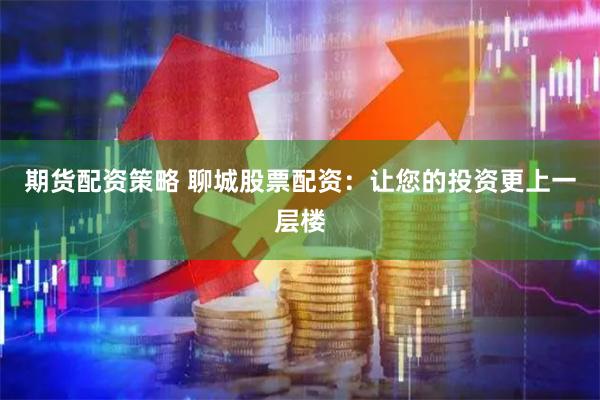 期货配资策略 聊城股票配资：让您的投资更上一层楼