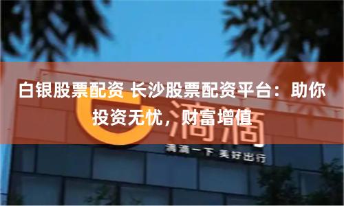 白银股票配资 长沙股票配资平台：助你投资无忧，财富增值