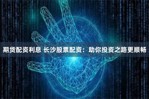 期货配资利息 长沙股票配资：助你投资之路更顺畅