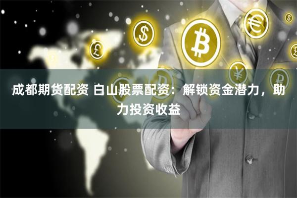 成都期货配资 白山股票配资：解锁资金潜力，助力投资收益