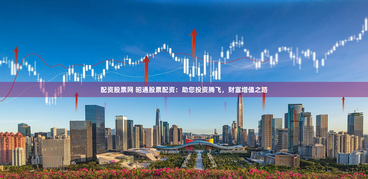 配资股票网 昭通股票配资：助您投资腾飞，财富增值之路