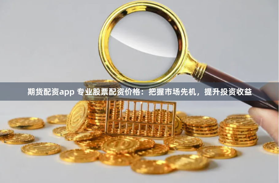 期货配资app 专业股票配资价格:把握市场先机,提升投资收益