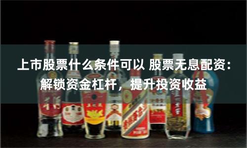上市股票什么条件可以 股票无息配资：解锁资金杠杆，提升投资收益