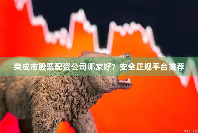 荣成市股票配资公司哪家好？安全正规平台推荐